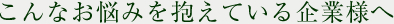 こんなお悩みを抱えている企業様へ